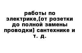  работы по электрике,(от розетки до полной замены проводки) сантехнике и т. д.